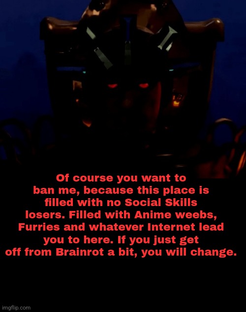 Of course you want to ban me, because this place is filled with no Social Skills losers. Filled with Anime weebs, Furries and whatever Internet lead you to here. If you just get off from Brainrot a bit, you will change. | made w/ Imgflip meme maker