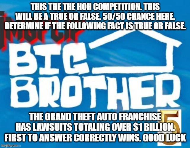 THIS THE THE HOH COMPETITION. THIS WILL BE A TRUE OR FALSE. 50/50 CHANCE HERE. DETERMINE IF THE FOLLOWING FACT IS TRUE OR FALSE. THE GRAND THEFT AUTO FRANCHISE HAS LAWSUITS TOTALING OVER $1 BILLION.
FIRST TO ANSWER CORRECTLY WINS. GOOD LUCK | made w/ Imgflip meme maker