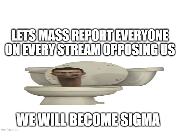 plan | LETS MASS REPORT EVERYONE ON EVERY STREAM OPPOSING US; WE WILL BECOME SIGMA | image tagged in blank white template | made w/ Imgflip meme maker