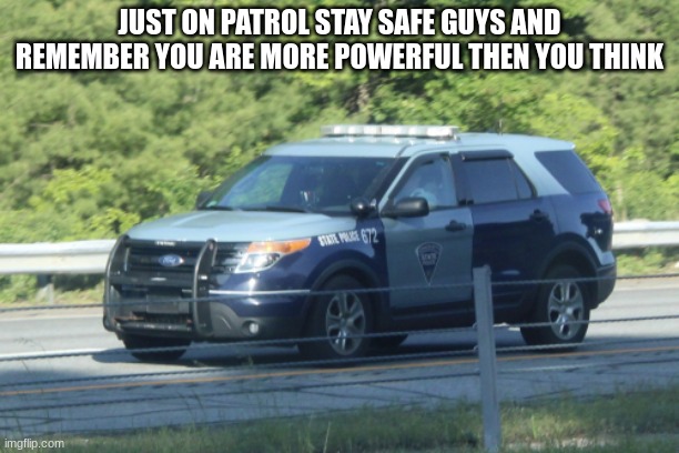 massachusetts state police car | JUST ON PATROL STAY SAFE GUYS AND REMEMBER YOU ARE MORE POWERFUL THEN YOU THINK | image tagged in massachusetts state police car | made w/ Imgflip meme maker