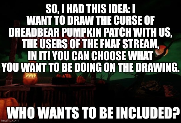 Who wants to be included on the drawing? | SO, I HAD THIS IDEA: I WANT TO DRAW THE CURSE OF DREADBEAR PUMPKIN PATCH WITH US, THE USERS OF THE FNAF STREAM, IN IT! YOU CAN CHOOSE WHAT YOU WANT TO BE DOING ON THE DRAWING. WHO WANTS TO BE INCLUDED? | image tagged in fnaf,drawing,pumpkin | made w/ Imgflip meme maker