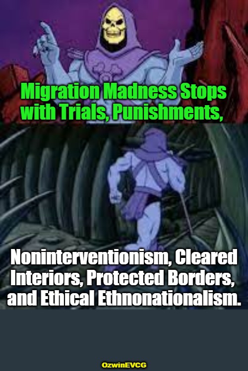 Preserving Human Biodiversity Worldwide | Migration Madness Stops 

with Trials, Punishments, Noninterventionism, Cleared

Interiors, Protected Borders, 

and Ethical Ethnonationalism. OzwinEVCG | image tagged in skeletor until next time,races,ethnicities,human species,diversity,real talk | made w/ Imgflip meme maker