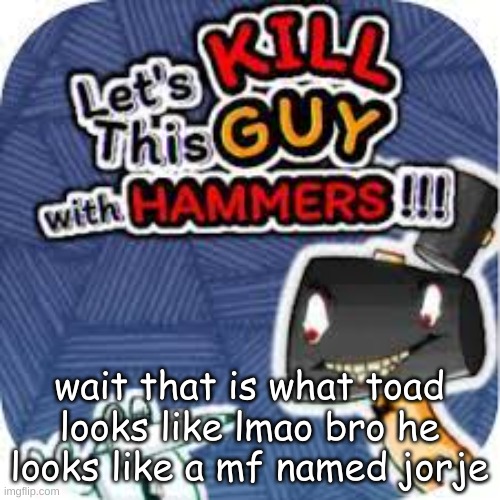 kill him with hammers | wait that is what toad looks like lmao bro he looks like a mf named jorje | image tagged in kill him with hammers | made w/ Imgflip meme maker