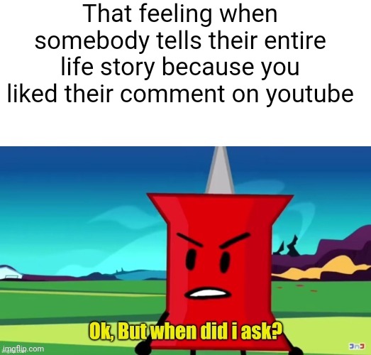 So real | That feeling when somebody tells their entire life story because you liked their comment on youtube | image tagged in ok but when did i ask,relatable,meta,bfdi,bfb | made w/ Imgflip meme maker