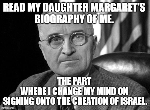 Harry S Truman | READ MY DAUGHTER MARGARET'S 
BIOGRAPHY OF ME. THE PART 
WHERE I CHANGE MY MIND ON 
SIGNING ONTO THE CREATION OF ISRAEL. | image tagged in harry s truman | made w/ Imgflip meme maker