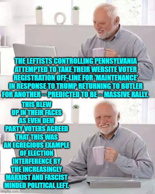 When even your own Dem Party voters think you are cheating, you are well and truly busted. | THE LEFTISTS CONTROLLING PENNSYLVANIA ATTEMPTED TO TAKE THEIR WEBSITE VOTER REGISTRATION OFF-LINE FOR 'MAINTENANCE' IN RESPONSE TO TRUMP RETURNING TO BUTLER FOR ANOTHER -- PREDICTED TO BE -- MASSIVE RALLY. THIS BLEW UP IN THEIR FACES AS EVEN DEM PARTY VOTERS AGREED THAT THIS WAS AN EGREGIOUS EXAMPLE OF ELECTION INTERFERENCE BY THE INCREASINGLY MARXIST AND FASCIST MINDED POLITICAL LEFT. | image tagged in hide the pain harold | made w/ Imgflip meme maker