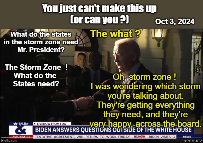 Biden Answers Questions outside the WH (Oct 3, 2024 | You just can't make this up
(or can you ?); Oct 3, 2024; The what ? What do the states
in the storm zone need
Mr. President? Oh, storm zone ! 
I was wondering which storm you're talking about.
They're getting everything they need, and they're very happy, across the board. The Storm Zone  !
What do the 
States need? | image tagged in biden answers questions outside the wh | made w/ Imgflip meme maker