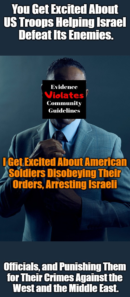 International Excitement | You Get Excited About 

US Troops Helping Israel 

Defeat Its Enemies. I Get Excited About American 

Soldiers Disobeying Their 

Orders, Arresting Israeli; Officials, and Punishing Them 

for Their Crimes Against the 

West and the Middle East. | image tagged in gus fring we are not the same,usa,israel,ww3,peace,nongoogle that | made w/ Imgflip meme maker