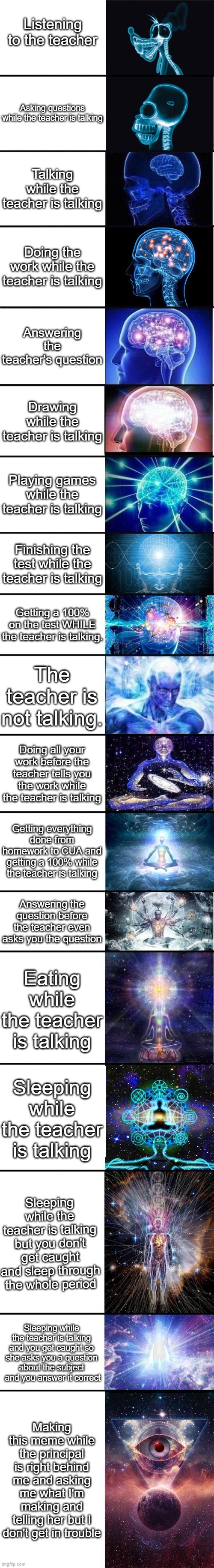 Doing something while the teacher is talking | Listening to the teacher; Asking questions while the teacher is talking; Talking while the teacher is talking; Doing the work while the teacher is talking; Answering the teacher's question; Drawing while the teacher is talking; Playing games while the teacher is talking; Finishing the test while the teacher is talking; Getting a 100% on the test WHILE the teacher is talking. The teacher is not talking. Doing all your work before the teacher tells you the work while the teacher is talking; Getting everything done from homework to CUA and getting a 100% while the teacher is talking; Answering the question before the teacher even asks you the question; Eating while the teacher is talking; Sleeping while the teacher is talking; Sleeping while the teacher is talking but you don't get caught and sleep through the whole period; Sleeping while the teacher is talking and you get caught so she asks you a question about the subject  and you answer it correct; Making this meme while the principal is right behind me and asking me what I'm making and telling her but I don't get in trouble | image tagged in expanding brain 9001 | made w/ Imgflip meme maker