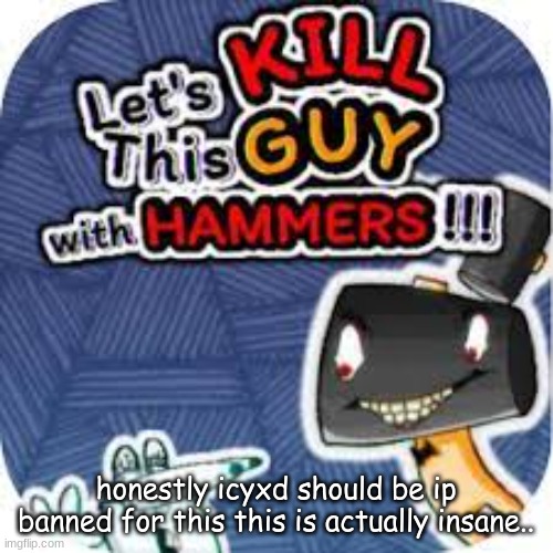 kill him with hammers | honestly icyxd should be ip banned for this this is actually insane.. | image tagged in kill him with hammers | made w/ Imgflip meme maker