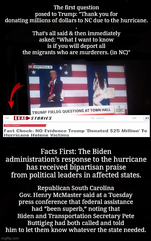 So Anyway, Enough about NC: When Will You Deport the Murderers? | The first question posed to Trump: "Thank you for donating millions of dollars to NC due to the hurricane.
.
That's all said & then immediately asked: "What I want to know is if you will deport all the migrants who are murderers. (in NC)"; Facts First: The Biden administration’s response to the hurricane has received bipartisan praise from political leaders in affected states. Republican South Carolina Gov. Henry McMaster said at a Tuesday press conference that federal assistance had “been superb,” noting that Biden and Transportation Secretary Pete Buttigieg had both called and told him to let them know whatever the state needed. | image tagged in dnc,msnbc,north carolina,hurricane,trump rally | made w/ Imgflip meme maker