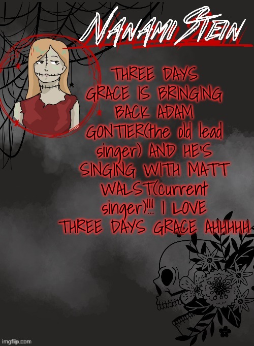 Three Days Grace | THREE DAYS GRACE IS BRINGING BACK ADAM GONTIER(the old lead singer) AND HE'S SINGING WITH MATT WALST(current singer)!!! I LOVE THREE DAYS GRACE AHHHHH | image tagged in nanami spooky season template thanks disco,three days grace | made w/ Imgflip meme maker