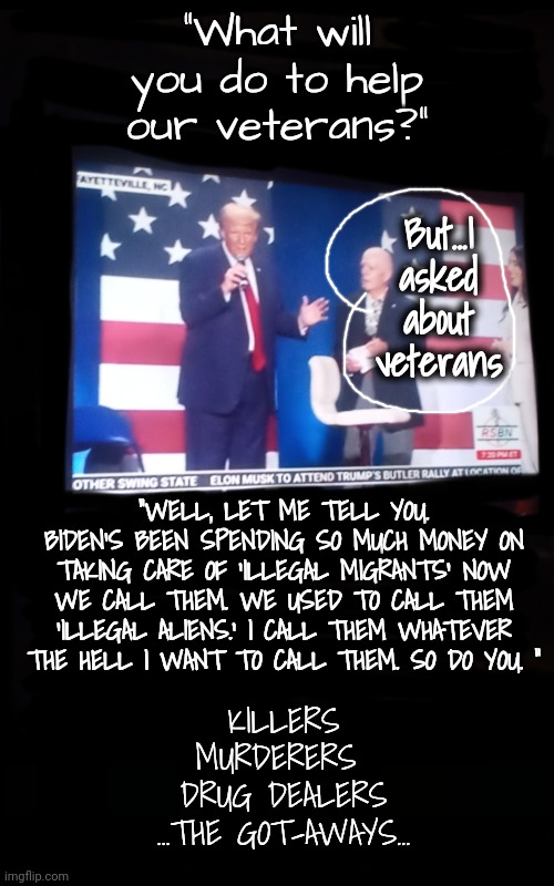 "But I asked about those left behind. You're talking about the got-aways?" (At the word got-aways, even my tv shut down. Gross.) | "What will you do to help our veterans?"; But...I asked about veterans; "WELL, LET ME TELL YOU. BIDEN'S BEEN SPENDING SO MUCH MONEY ON TAKING CARE OF 'ILLEGAL MIGRANTS' NOW WE CALL THEM. WE USED TO CALL THEM 'ILLEGAL ALIENS.' I CALL THEM WHATEVER THE HELL I WANT TO CALL THEM. SO DO YOU. "; KILLERS
MURDERERS 
DRUG DEALERS
...THE GOT-AWAYS... | image tagged in veterans,immigration,trump rally,dnc,msnbc,north carolina | made w/ Imgflip meme maker