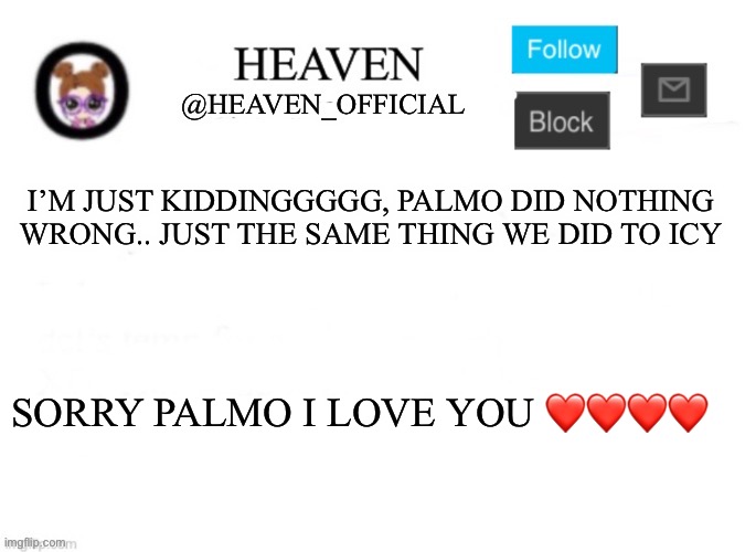 We doing tomfoolery | I’M JUST KIDDINGGGGG, PALMO DID NOTHING WRONG.. JUST THE SAME THING WE DID TO ICY; SORRY PALMO I LOVE YOU ❤️❤️❤️❤️ | image tagged in heaven s template | made w/ Imgflip meme maker