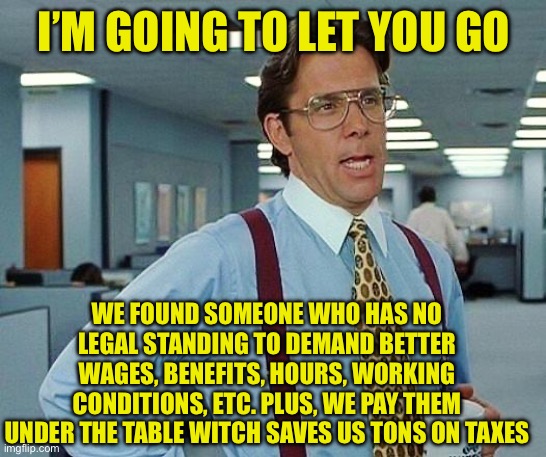 Lumbergh | I’M GOING TO LET YOU GO WE FOUND SOMEONE WHO HAS NO LEGAL STANDING TO DEMAND BETTER WAGES, BENEFITS, HOURS, WORKING CONDITIONS, ETC. PLUS, W | image tagged in lumbergh | made w/ Imgflip meme maker