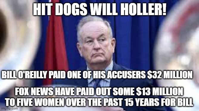 Bill O'Reilly | HIT DOGS WILL HOLLER! BILL O'REILLY PAID ONE OF HIS ACCUSERS $32 MILLION; FOX NEWS HAVE PAID OUT SOME $13 MILLION TO FIVE WOMEN OVER THE PAST 15 YEARS FOR BILL | image tagged in bill o'reilly,sexual harassment,donald trump,fox news | made w/ Imgflip meme maker