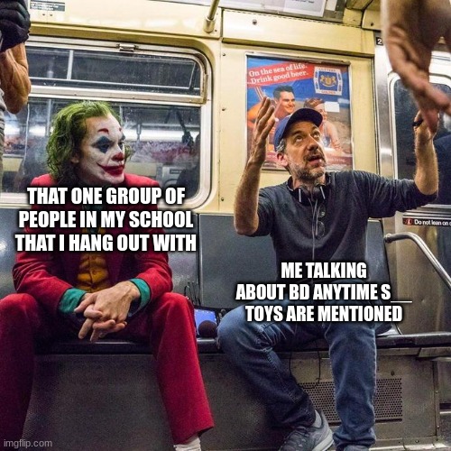 Joker in the Subway | THAT ONE GROUP OF PEOPLE IN MY SCHOOL THAT I HANG OUT WITH; ME TALKING ABOUT BD ANYTIME S__ TOYS ARE MENTIONED | image tagged in joker in the subway | made w/ Imgflip meme maker