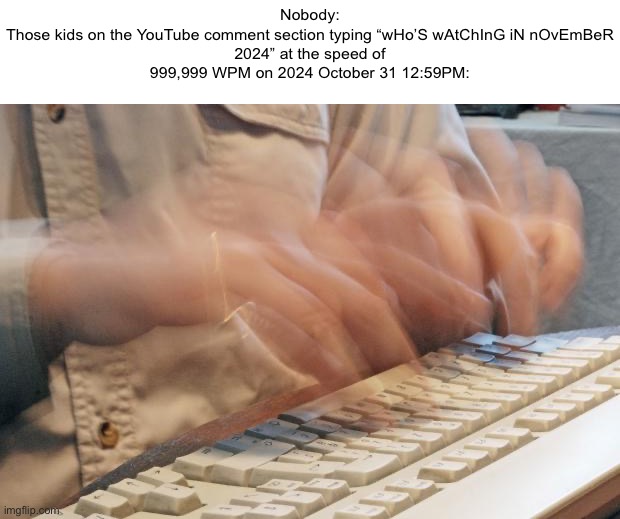 Made this because I’m getting annoyed with the kids | Nobody:

Those kids on the YouTube comment section typing “wHo’S wAtChInG iN nOvEmBeR 2024” at the speed of 999,999 WPM on 2024 October 31 12:59PM: | image tagged in typing fast | made w/ Imgflip meme maker