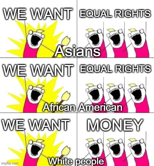 True or false | WE WANT; EQUAL RIGHTS; Asians; EQUAL RIGHTS; WE WANT; African American; WE WANT; MONEY; White people | image tagged in memes,what do we want 3 | made w/ Imgflip meme maker