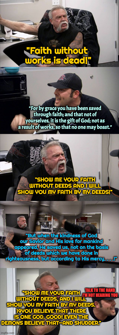 Scripture War | "Faith without 
works is dead!"; "For by grace you have been saved through faith; and that not of yourselves, it is the gift of God; not as a result of works, so that no one may boast."; "SHOW ME YOUR FAITH WITHOUT DEEDS AND I WILL SHOW YOU MY FAITH BY MY DEEDS!"; "But when the kindness of God our Savior and His love for mankind appeared, He saved us, not on the basis of deeds which we have done in righteousness, but according to His mercy, . . .!"; "SHOW ME YOUR FAITH WITHOUT DEEDS, AND I WILL SHOW YOU MY FAITH BY MY DEEDS. 19YOU BELIEVE THAT THERE IS ONE GOD. GOOD! EVEN THE DEMONS BELIEVE THAT—AND SHUDDER."; TALK TO THE HAND I'M NOT HEARING YOU | image tagged in memes,american chopper argument | made w/ Imgflip meme maker