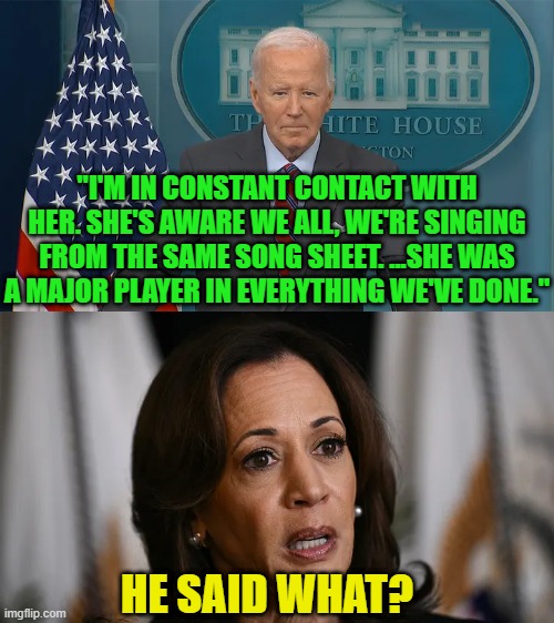 Biden Cuts Ad for Trump Campaign at White House Briefing | "I'M IN CONSTANT CONTACT WITH HER. SHE'S AWARE WE ALL, WE'RE SINGING FROM THE SAME SONG SHEET. ...SHE WAS A MAJOR PLAYER IN EVERYTHING WE'VE DONE."; HE SAID WHAT? | image tagged in joe biden,kamala harris,donald trump,white house | made w/ Imgflip meme maker