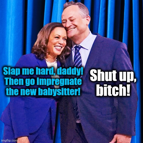 Kamala Harris and Doug Emhoff | Slap me hard, daddy!
Then go impregnate
the new babysitter! Shut up,
bitch! | image tagged in kamala harris and doug emhoff | made w/ Imgflip meme maker