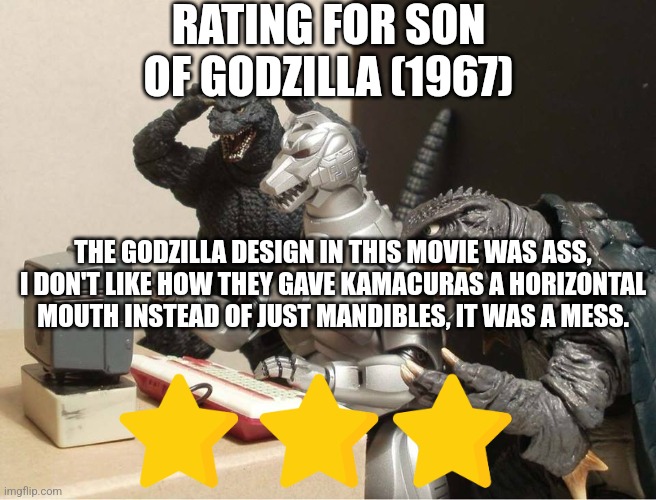 Son of Godzilla rating | RATING FOR SON OF GODZILLA (1967); THE GODZILLA DESIGN IN THIS MOVIE WAS ASS, I DON'T LIKE HOW THEY GAVE KAMACURAS A HORIZONTAL MOUTH INSTEAD OF JUST MANDIBLES, IT WAS A MESS. | image tagged in godzilla-kiryu-gamera-pc | made w/ Imgflip meme maker