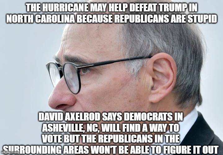 David Axelrod | THE HURRICANE MAY HELP DEFEAT TRUMP IN NORTH CAROLINA BECAUSE REPUBLICANS ARE STUPID; DAVID AXELROD SAYS DEMOCRATS IN ASHEVILLE, NC, WILL FIND A WAY TO VOTE BUT THE REPUBLICANS IN THE SURROUNDING AREAS WON'T BE ABLE TO FIGURE IT OUT | image tagged in david axelrod | made w/ Imgflip meme maker