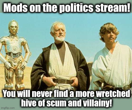 you will never find more wretched hive of scum and villainy | Mods on the politics stream! You will never find a more wretched
hive of scum and villainy! | image tagged in you will never find more wretched hive of scum and villainy | made w/ Imgflip meme maker