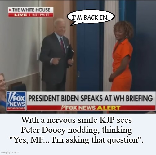 Just when she thought the week couldn't get worse... | I'M BACK IN. With a nervous smile KJP sees Peter Doocy nodding, thinking "Yes, MF... I'm asking that question". | image tagged in joe biden,conservatives,political meme | made w/ Imgflip meme maker