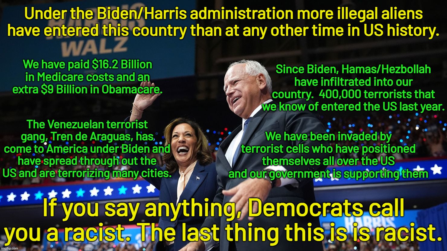 Instead of voting for Harris, we should be putting her away for treason.  She let all this happen.  She is the border Czar. | Under the Biden/Harris administration more illegal aliens have entered this country than at any other time in US history. We have paid $16.2 Billion in Medicare costs and an extra $9 Billion in Obamacare. Since Biden, Hamas/Hezbollah have infiltrated into our country.  400,000 terrorists that we know of entered the US last year. The Venezuelan terrorist gang, Tren de Araguas, has come to America under Biden and have spread through out the US and are terrorizing many cities. We have been invaded by terrorist cells who have positioned themselves all over the US and our government is supporting them; If you say anything, Democrats call you a racist. The last thing this is is racist. | image tagged in harris is a traitor,biden is a traitor,try and convict them of treason | made w/ Imgflip meme maker