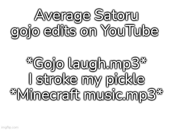 Blank White Template | Average Satoru gojo edits on YouTube; *Gojo laugh.mp3*


I stroke my pickle


*Minecraft music.mp3* | image tagged in blank white template | made w/ Imgflip meme maker