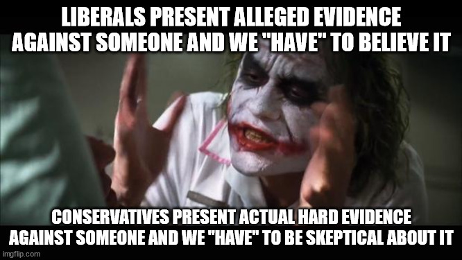 You could also substitute these groups with "blacks" and "whites" or "women" and "men" and the message would be the same | LIBERALS PRESENT ALLEGED EVIDENCE AGAINST SOMEONE AND WE "HAVE" TO BELIEVE IT; CONSERVATIVES PRESENT ACTUAL HARD EVIDENCE AGAINST SOMEONE AND WE "HAVE" TO BE SKEPTICAL ABOUT IT | image tagged in memes,and everybody loses their minds | made w/ Imgflip meme maker