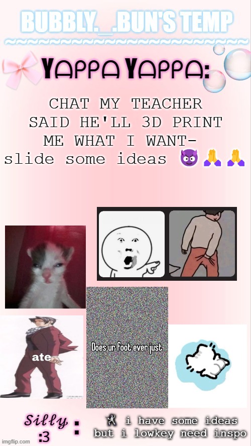 he said within reason >:( | CHAT MY TEACHER SAID HE'LL 3D PRINT ME WHAT I WANT-  slide some ideas 😈🙏🙏; 🤺 i have some ideas but i lowkey need inspo | image tagged in bubbly _ bun's temp 00 | made w/ Imgflip meme maker