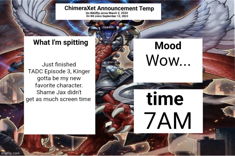 Xetra Announcement Temp 6 | Just finished TADC Episode 3, Kinger gotta be my new favorite character. Shame Jax didn't get as much screen time; Wow... 7AM | image tagged in xetra announcement temp 6 | made w/ Imgflip meme maker