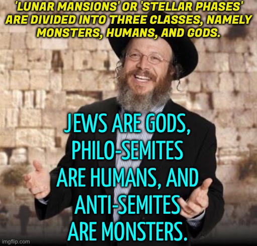 'Lunar Mansions' Or 'Stellar Phases' Are Divided Into Three Classes, Namely Monsters, Humans, And Gods. | 'LUNAR MANSIONS' OR 'STELLAR PHASES'
ARE DIVIDED INTO THREE CLASSES, NAMELY
MONSTERS, HUMANS, AND GODS. JEWS ARE GODS,
PHILO-SEMITES ARE HUMANS, AND
ANTI-SEMITES ARE MONSTERS. | image tagged in jewish guy,gods,astrology,genetics,dna,humans | made w/ Imgflip meme maker