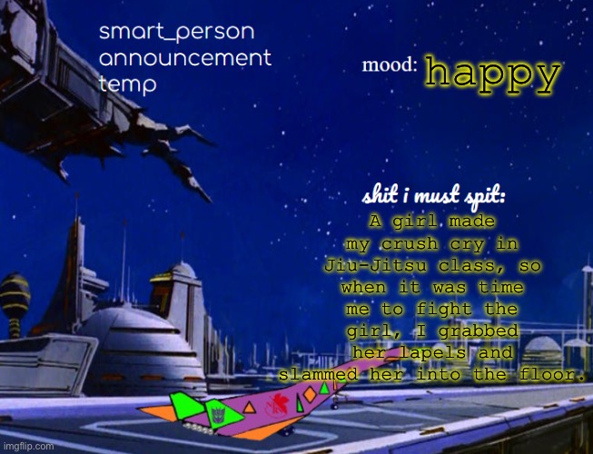 smart_person announcement temp | A girl made my crush cry in Jiu-Jitsu class, so when it was time me to fight the girl, I grabbed her lapels and slammed her into the floor. happy | image tagged in smart_person announcement temp | made w/ Imgflip meme maker