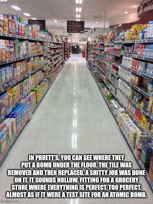 Bombs | IN PRUETT'S, YOU CAN SEE WHERE THEY PUT A BOMB UNDER THE FLOOR. THE TILE WAS REMOVED AND THEN REPLACED. A SHITTY JOB WAS DONE ON IT. IT SOUNDS HOLLOW. FITTING FOR A GROCERY STORE WHERE EVERYTHING IS PERFECT. TOO PERFECT. ALMOST AS IF IT WERE A TEST SITE FOR AN ATOMIC BOMB. | image tagged in atomic bomb | made w/ Imgflip meme maker