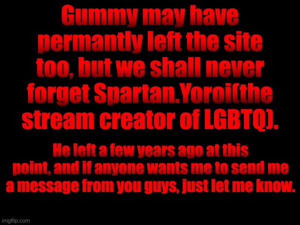 Spartan is aware people miss him here btw. | Gummy may have permantly left the site too, but we shall never forget Spartan.Yoroi(the stream creator of LGBTQ). He left a few years ago at this point, and if anyone wants me to send me a message from you guys, just let me know. | made w/ Imgflip meme maker