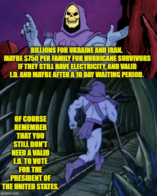 Leftist 'thinking' is weird, cruel, and always unfair when put under any sort of sane examination. | BILLIONS FOR UKRAINE AND IRAN.  MAYBE $750 PER FAMILY FOR HURRICANE SURVIVORS IF THEY STILL HAVE ELECTRICITY, AND VALID I.D. AND MAYBE AFTER A 10 DAY WAITING PERIOD. OF COURSE REMEMBER THAT YOU STILL DON'T NEED A VALID I.D. TO VOTE FOR THE PRESIDENT OF THE UNITED STATES. | image tagged in yep | made w/ Imgflip meme maker