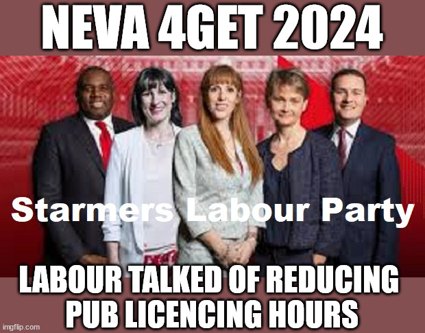 Labour - Starmer - reduce pub licencing hours - #TwoTierKeir #FreeGearKeir | NEVA 4GET 2024; Lord Waheed Alli; Amnesty For all Illegals; Sir Keir Starmer MP; Muslim Votes Matter; Blood on Starmers hands? Burnham; Taxi for Rayner ? #RR4PM;100's more Tax collectors; Higher Taxes Under Labour; We're Coming for You; Labour pledges to clamp down on Tax Dodgers; Higher Taxes under Labour; Rachel Reeves Angela Rayner Bovvered? Higher Taxes under Labour; Risks of voting Labour; * EU Re entry? * Mass Immigration? * Build on Greenbelt? * Rayner as our PM? * Ulez 20 mph fines?* Higher taxes? * UK Flag change? * Muslim takeover? * End of Christianity? * Economic collapse? TRIPLE LOCK' Anneliese Dodds Rwanda plan Quid Pro Quo UK not taking its fair share, EU Exchange Deal = People Trafficking !!! Starmer to Betray Britain, #Burden Sharing #Immigration #Starmerout #Labour #wearecorbyn #KeirStarmer #DianeAbbott #McDonnell #cultofcorbyn #labourisdead #labourracism #socialistsunday #nevervotelabour #socialistanyday #Antisemitism #Savile #SavileGate #Paedo #Worboys #GroomingGangs #Paedophile #IllegalImmigration #Invasion #Starmeriswrong #SirSoftie #SirSofty #Blair #Steroids AKA Keith ABBOTT #TwoTierKeir; But they; VOTED STARMER ! #TwoTierKeir; #TwoTierKeir; Yvette Cooper; Blood on the hands of Yvette Cooper & Starmer; #2ndGearKeir; Starmer 'Surrender' to the EU? 4 day week; Black Hole; 6pm Fri; #TwoTierKeir; #StarmerOut; Two Homes Rayner; Pulling up ladder from working people Starmer to scrap Thatchers 'Right to Buy' Scheme? WINTER FUEL PAYMENTS? The; Grifters; Hey - Where's our free stuff? Cap't Hypocrite Pensioners to FREEZE #TwoTierKeir; HYPOCRITE RAYNER TO SCRAP 'RIGHT TO BUY'? HOUSE ILLEGAL MIGRANTS ??? Smash gangs; Ban Smoking; NEVER, EVER; How does Starmer Negate UK Law? LAWLESS BRITAIN !!! 'ILLEGAL' = 'IRREGULAR'; UNDER STARMER'S; 'illegal' v 'irregular'; So much for Brexit, FAST-TRACKING RIOTERS, #TwoTierKeir; ELECTION PLEDGE STARMER LIED TO US !!! Sir Keir Rodney Starmer; #TripleLock; SMEG HEAD CONCEDES; Titchy Starmer; 'PUTTING COUNTRY FIRST'; Party second; On top of the £480m already given to France to 'stop the boats';Labour pledge 'Urban centres' to help house 'Our Fair Share' of our new Migrant friends; New Home for our New Immigrant Friends !!! The only way to keep the illegal immigrants in the UK; CITIZENSHIP FOR ALL, COVER WITH A LIE! 'Smash the Gangs'; LABOUR TALKED OF REDUCING 
PUB LICENCING HOURS | image tagged in illegal immigration,stop boats rwanda,palestine hamas muslim vote,starmer twotierkeir,labourout freegearkeir,labourisdead | made w/ Imgflip meme maker