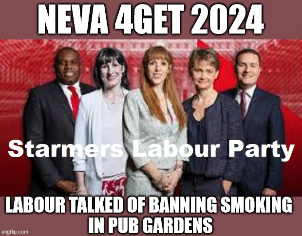 Labour - Starmer - Ban on Smoking #TwoTierKeir #FreeGearKeir | NEVA 4GET 2024; Lord Waheed Alli; Amnesty For all Illegals; Sir Keir Starmer MP; Muslim Votes Matter; Blood on Starmers hands? Burnham; Taxi for Rayner ? #RR4PM;100's more Tax collectors; Higher Taxes Under Labour; We're Coming for You; Labour pledges to clamp down on Tax Dodgers; Higher Taxes under Labour; Rachel Reeves Angela Rayner Bovvered? Higher Taxes under Labour; Risks of voting Labour; * EU Re entry? * Mass Immigration? * Build on Greenbelt? * Rayner as our PM? * Ulez 20 mph fines?* Higher taxes? * UK Flag change? * Muslim takeover? * End of Christianity? * Economic collapse? TRIPLE LOCK' Anneliese Dodds Rwanda plan Quid Pro Quo UK not taking its fair share, EU Exchange Deal = People Trafficking !!! Starmer to Betray Britain, #Burden Sharing #Immigration #Starmerout #Labour #wearecorbyn #KeirStarmer #DianeAbbott #McDonnell #cultofcorbyn #labourisdead #labourracism #socialistsunday #nevervotelabour #socialistanyday #Antisemitism #Savile #SavileGate #Paedo #Worboys #GroomingGangs #Paedophile #IllegalImmigration #Invasion #Starmeriswrong #SirSoftie #SirSofty #Blair #Steroids AKA Keith ABBOTT #TwoTierKeir; But they; VOTED STARMER ! #TwoTierKeir; #TwoTierKeir; Yvette Cooper; Blood on the hands of Yvette Cooper & Starmer; #2ndGearKeir; Starmer 'Surrender' to the EU? 4 day week; Black Hole; 6pm Fri; #TwoTierKeir; #StarmerOut; Two Homes Rayner; Pulling up ladder from working people Starmer to scrap Thatchers 'Right to Buy' Scheme? WINTER FUEL PAYMENTS? The; Grifters; Hey - Where's our free stuff? Cap't Hypocrite Pensioners to FREEZE #TwoTierKeir; HYPOCRITE RAYNER TO SCRAP 'RIGHT TO BUY'? HOUSE ILLEGAL MIGRANTS ??? Smash gangs; Ban Smoking; NEVER, EVER; How does Starmer Negate UK Law? LAWLESS BRITAIN !!! 'ILLEGAL' = 'IRREGULAR'; UNDER STARMER'S; 'illegal' v 'irregular'; So much for Brexit, FAST-TRACKING RIOTERS, #TwoTierKeir; ELECTION PLEDGE STARMER LIED TO US !!! Sir Keir Rodney Starmer; #TripleLock; SMEG HEAD CONCEDES; Titchy Starmer; 'PUTTING COUNTRY FIRST'; Party second; On top of the £480m already given to France to 'stop the boats';Labour pledge 'Urban centres' to help house 'Our Fair Share' of our new Migrant friends; New Home for our New Immigrant Friends !!! The only way to keep the illegal immigrants in the UK; CITIZENSHIP FOR ALL, COVER WITH A LIE! 'Smash the Gangs'; LABOUR TALKED OF BANNING SMOKING 
IN PUB GARDENS | image tagged in illegal immigration,stop boats rwanda,palestine hamas muslim vote,starmer twotierkeir,labourout freegearkeir,labourisdead | made w/ Imgflip meme maker