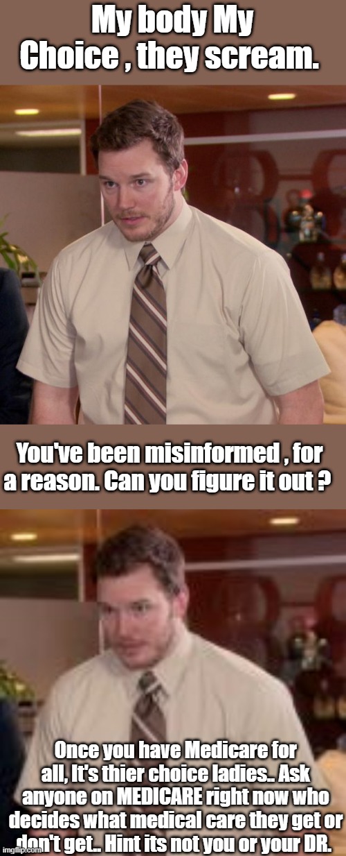 You'll be hearing a lot of " Medicare won't pay for that " just a fact don't get mad at me. | My body My Choice , they scream. You've been misinformed , for a reason. Can you figure it out ? Once you have Medicare for all, It's thier choice ladies.. Ask anyone on MEDICARE right now who decides what medical care they get or don't get.. Hint its not you or your DR. | image tagged in memes,afraid to ask andy | made w/ Imgflip meme maker