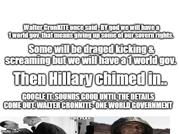 It all began a long time ago. | Walter CronKITE once said , BY god we will have a 1 world gov, that means giving up some of our sovern rights. Some will be draged kicking & screaming but we will have a 1 world gov. Then Hillary chimed in.. GOOGLE IT. SOUNDS GOOD UNTIL THE DETAILS COME OUT. WALTER CRONKITE- ONE WORLD GOVERNMENT | image tagged in blank white template | made w/ Imgflip meme maker