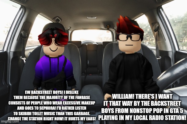 William does not like the Backstreet Boys! And he wanted MC to change the station. | EW BACKSTREET BOYS! I DISLIKE THEM BECAUSE THE MAJORITY OF THE FANBASE CONSISTS OF PEOPLE WHO WEAR EXCESSIVE MAKEUP AND GOES TO SEPHORA! I'D RATHER LISTEN TO SKIBIDI TOILET MUSIC THAN THIS GARBAGE. CHANGE THE STATION RIGHT NOW! IT HURTS MY EARS! WILLIAM! THERE'S I WANT IT THAT WAY BY THE BACKSTREET BOYS FROM NONSTOP POP IN GTA 5 PLAYING IN MY LOCAL RADIO STATION! | image tagged in mc,william,radio,backstreet boys,car radio,meltdown | made w/ Imgflip meme maker