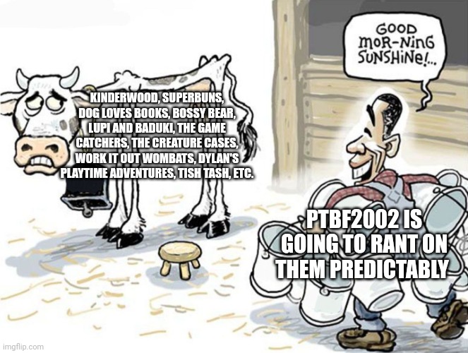This Rants on them by PTBF2002 is gonna suck big time. | KINDERWOOD, SUPERBUNS, DOG LOVES BOOKS, BOSSY BEAR, LUPI AND BADUKI, THE GAME CATCHERS, THE CREATURE CASES, WORK IT OUT WOMBATS, DYLAN'S PLAYTIME ADVENTURES, TISH TASH, ETC. PTBF2002 IS GOING TO RANT ON THEM PREDICTABLY | image tagged in milking the cow,meme,prediction,ptbf2002,preschool show hatebase,goanimate | made w/ Imgflip meme maker