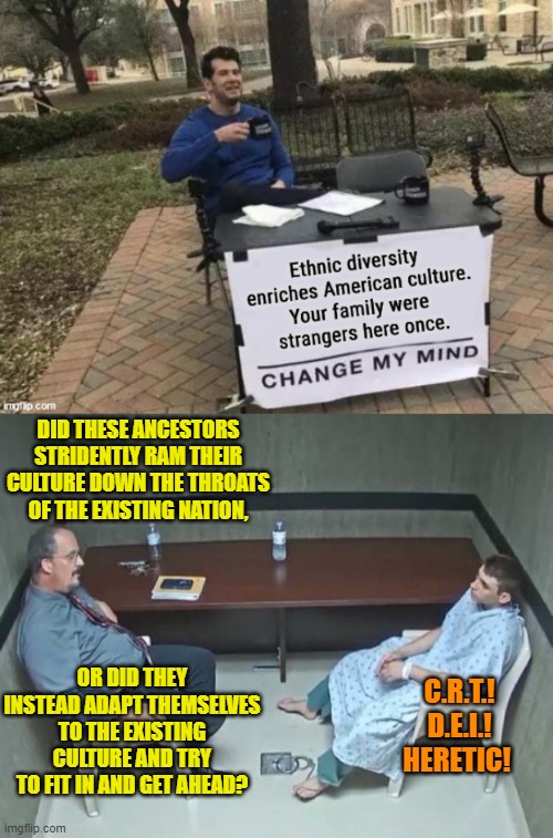 Sort of remember something call the Melting Pot, which is the EXACT opposite of racist and bigoted leftist D.E.I and CRT philoso | DID THESE ANCESTORS STRIDENTLY RAM THEIR CULTURE DOWN THE THROATS OF THE EXISTING NATION, OR DID THEY INSTEAD ADAPT THEMSELVES TO THE EXISTING CULTURE AND TRY TO FIT IN AND GET AHEAD? C.R.T.!  D.E.I.! 
HERETIC! | image tagged in yep | made w/ Imgflip meme maker