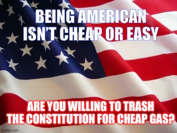 American flag | BEING AMERICAN ISN’T CHEAP OR EASY; ARE YOU WILLING TO TRASH THE CONSTITUTION FOR CHEAP GAS? | image tagged in american flag | made w/ Imgflip meme maker