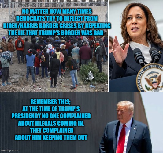 Trump's border | NO MATTER HOW MANY TIMES DEMOCRATS TRY TO DEFLECT FROM BIDEN/HARRIS BORDER CRISES BY REPEATING THE LIE THAT TRUMP'S BORDER WAS BAD; REMEMBER THIS;  AT THE TIME OF TRUMP'S PRESIDENCY NO ONE COMPLAINED ABOUT ILLEGALS COMING IN.
 THEY COMPLAINED ABOUT HIM KEEPING THEM OUT | made w/ Imgflip meme maker