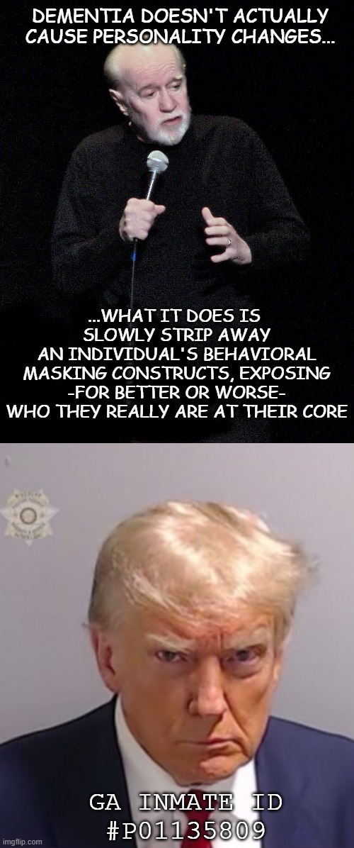 Some dementia sufferers become kind and generous to a fault... others demonstrate just how vile they would have otherwise been. | DEMENTIA DOESN'T ACTUALLY
CAUSE PERSONALITY CHANGES... ...WHAT IT DOES IS 
SLOWLY STRIP AWAY
AN INDIVIDUAL'S BEHAVIORAL
MASKING CONSTRUCTS, EXPOSING
-FOR BETTER OR WORSE-
WHO THEY REALLY ARE AT THEIR CORE; GA INMATE ID
#P01135809 | image tagged in george carlin,donald trump mugshot,dementia,trump unfit unqualified dangerous | made w/ Imgflip meme maker